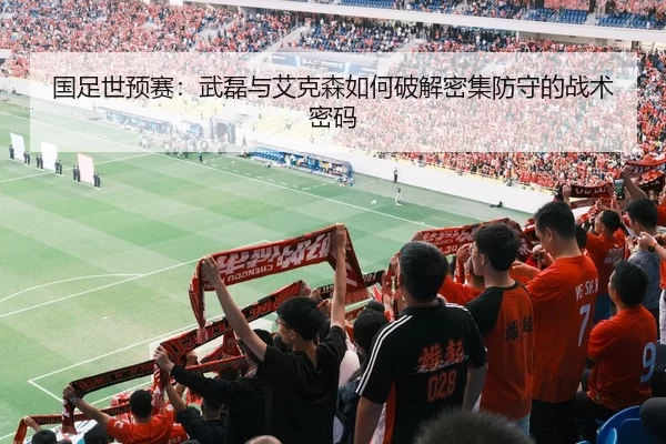 国足世预赛：武磊与艾克森如何破解密集防守的战术密码