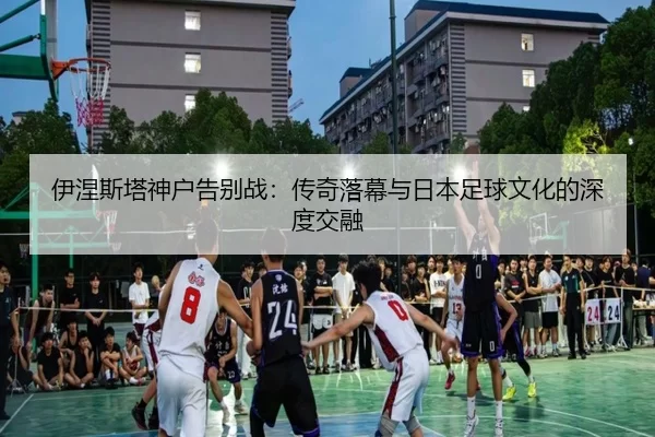 伊涅斯塔神户告别战：传奇落幕与日本足球文化的深度交融