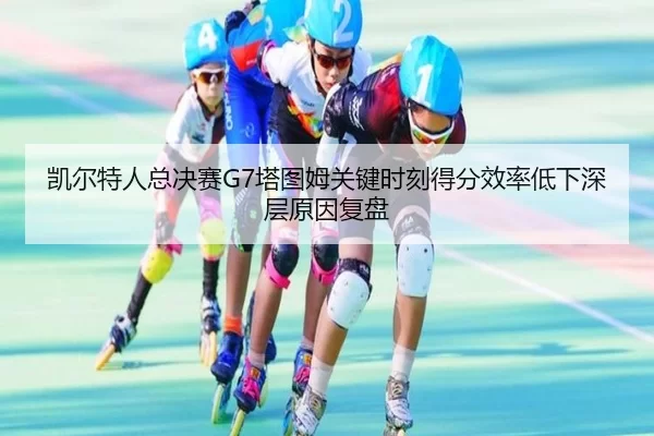 凯尔特人总决赛G7塔图姆关键时刻得分效率低下深层原因复盘