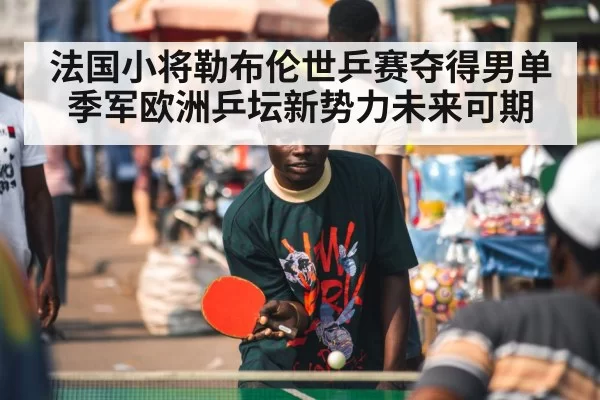 法国小将勒布伦世乒赛夺得男单季军欧洲乒坛新势力未来可期