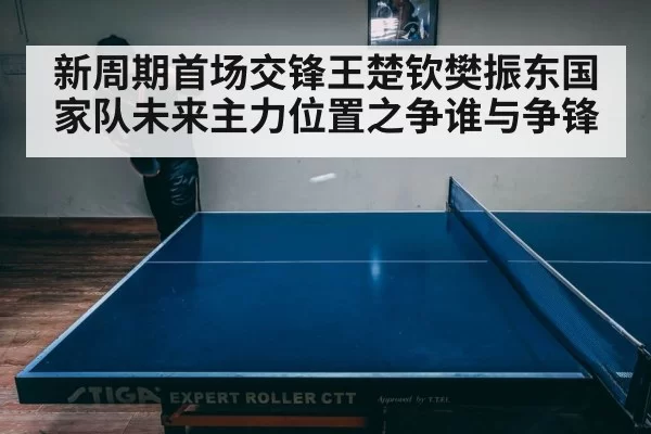 新周期首场交锋王楚钦樊振东国家队未来主力位置之争谁与争锋
