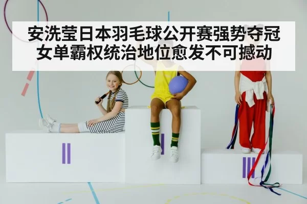 安洗莹日本羽毛球公开赛强势夺冠 女单霸权统治地位愈发不可撼动